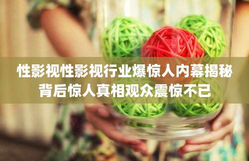 性影视性影视行业爆惊人内幕揭秘背后惊人真相观众震惊不已
