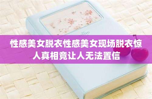 性感美女脱衣性感美女现场脱衣惊人真相竟让人无法置信