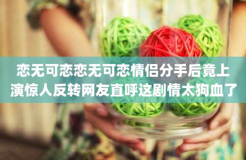 恋无可恋恋无可恋情侣分手后竟上演惊人反转网友直呼这剧情太狗血了