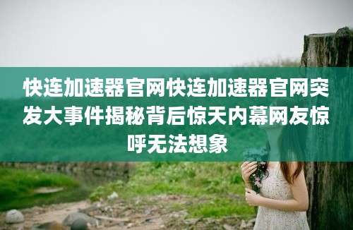快连加速器官网快连加速器官网突发大事件揭秘背后惊天内幕网友惊呼无法想象