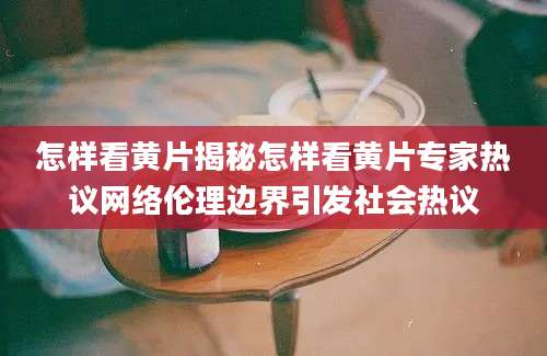 怎样看黄片揭秘怎样看黄片专家热议网络伦理边界引发社会热议