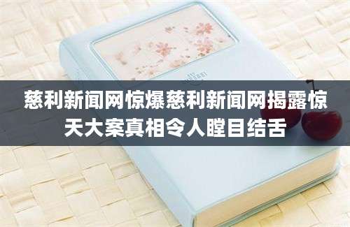 慈利新闻网惊爆慈利新闻网揭露惊天大案真相令人瞠目结舌