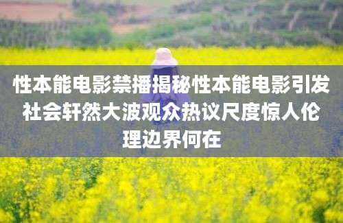 性本能电影禁播揭秘性本能电影引发社会轩然大波观众热议尺度惊人伦理边界何在