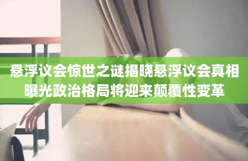 悬浮议会惊世之谜揭晓悬浮议会真相曝光政治格局将迎来颠覆性变革