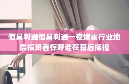 恒昌利通恒昌利通一夜爆雷行业地震投资者惊呼谁在幕后操控
