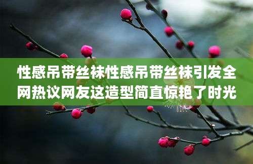 性感吊带丝袜性感吊带丝袜引发全网热议网友这造型简直惊艳了时光