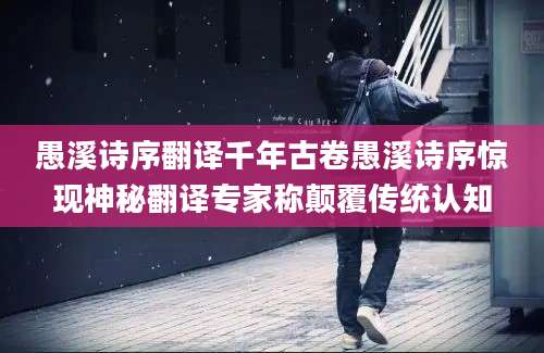 愚溪诗序翻译千年古卷愚溪诗序惊现神秘翻译专家称颠覆传统认知