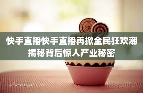 快手直播快手直播再掀全民狂欢潮揭秘背后惊人产业秘密