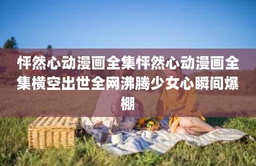 怦然心动漫画全集怦然心动漫画全集横空出世全网沸腾少女心瞬间爆棚