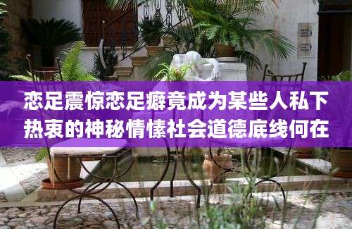 恋足震惊恋足癖竟成为某些人私下热衷的神秘情愫社会道德底线何在