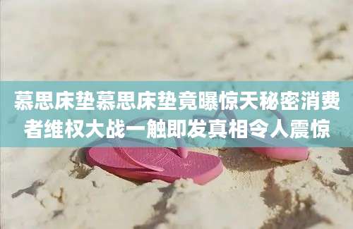 慕思床垫慕思床垫竟曝惊天秘密消费者维权大战一触即发真相令人震惊