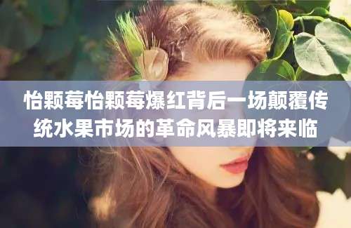 怡颗莓怡颗莓爆红背后一场颠覆传统水果市场的革命风暴即将来临