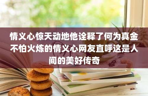 情义心惊天动地他诠释了何为真金不怕火炼的情义心网友直呼这是人间的美好传奇