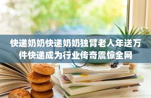 快递奶奶快递奶奶独臂老人年送万件快递成为行业传奇震惊全网