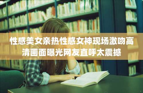 性感美女亲热性感女神现场激吻高清画面曝光网友直呼太震撼