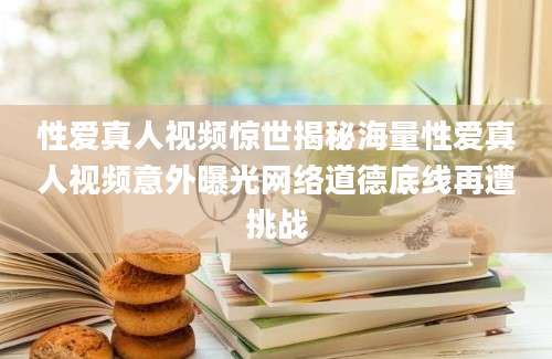 性爱真人视频惊世揭秘海量性爱真人视频意外曝光网络道德底线再遭挑战