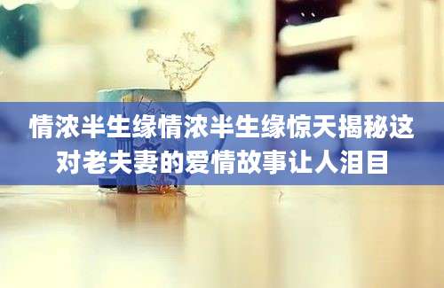情浓半生缘情浓半生缘惊天揭秘这对老夫妻的爱情故事让人泪目