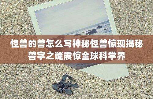 怪兽的兽怎么写神秘怪兽惊现揭秘兽字之谜震惊全球科学界