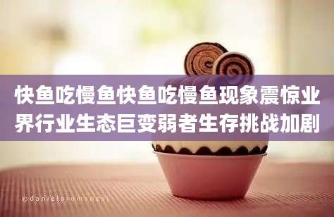 快鱼吃慢鱼快鱼吃慢鱼现象震惊业界行业生态巨变弱者生存挑战加剧