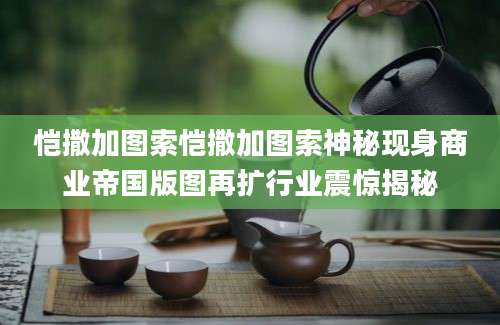 恺撒加图索恺撒加图索神秘现身商业帝国版图再扩行业震惊揭秘