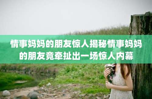 情事妈妈的朋友惊人揭秘情事妈妈的朋友竟牵扯出一场惊人内幕
