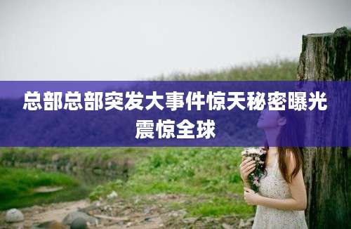 总部总部突发大事件惊天秘密曝光震惊全球
