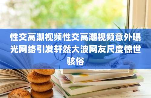 性交高潮视频性交高潮视频意外曝光网络引发轩然大波网友尺度惊世骇俗