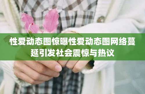 性爱动态图惊曝性爱动态图网络蔓延引发社会震惊与热议