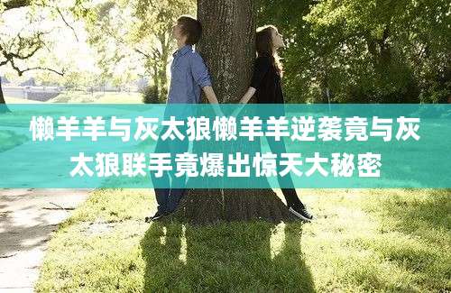懒羊羊与灰太狼懒羊羊逆袭竟与灰太狼联手竟爆出惊天大秘密