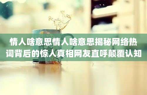情人啥意思情人啥意思揭秘网络热词背后的惊人真相网友直呼颠覆认知