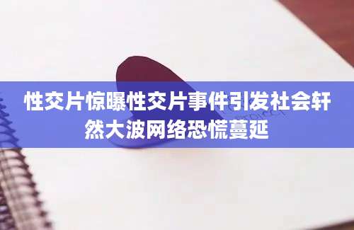 性交片惊曝性交片事件引发社会轩然大波网络恐慌蔓延