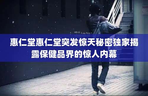 惠仁堂惠仁堂突发惊天秘密独家揭露保健品界的惊人内幕