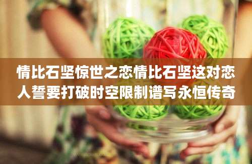情比石坚惊世之恋情比石坚这对恋人誓要打破时空限制谱写永恒传奇