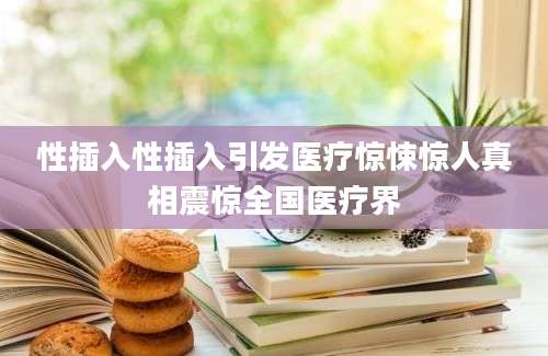 性插入性插入引发医疗惊悚惊人真相震惊全国医疗界