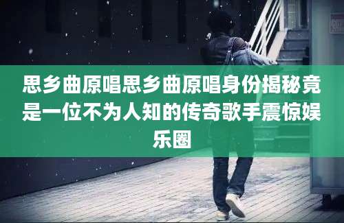 思乡曲原唱思乡曲原唱身份揭秘竟是一位不为人知的传奇歌手震惊娱乐圈