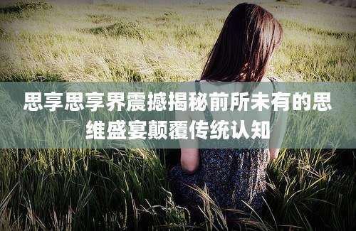 思享思享界震撼揭秘前所未有的思维盛宴颠覆传统认知