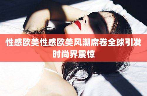 性感欧美性感欧美风潮席卷全球引发时尚界震惊