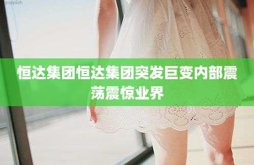 恒达集团恒达集团突发巨变内部震荡震惊业界