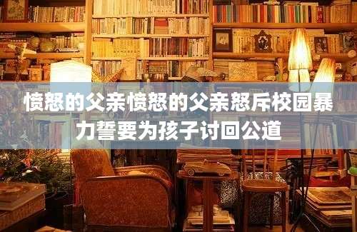 愤怒的父亲愤怒的父亲怒斥校园暴力誓要为孩子讨回公道