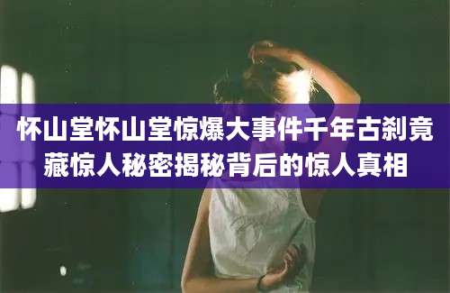 怀山堂怀山堂惊爆大事件千年古刹竟藏惊人秘密揭秘背后的惊人真相