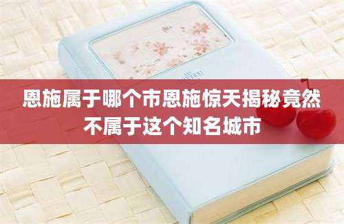 恩施属于哪个市恩施惊天揭秘竟然不属于这个知名城市
