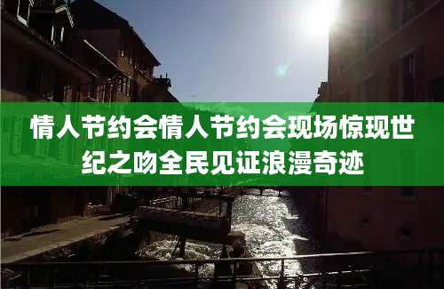 情人节约会情人节约会现场惊现世纪之吻全民见证浪漫奇迹