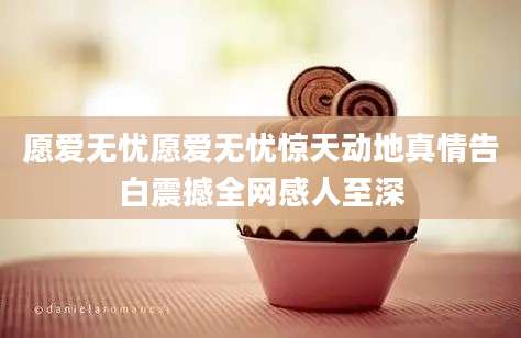 愿爱无忧愿爱无忧惊天动地真情告白震撼全网感人至深