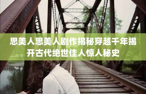 思美人思美人剧作揭秘穿越千年揭开古代绝世佳人惊人秘史