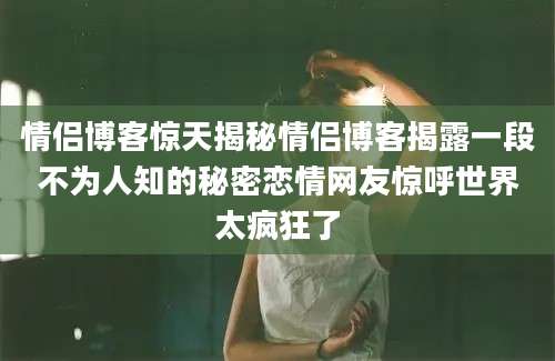 情侣博客惊天揭秘情侣博客揭露一段不为人知的秘密恋情网友惊呼世界太疯狂了