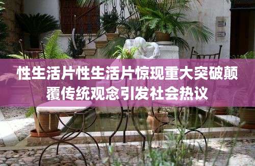 性生活片性生活片惊现重大突破颠覆传统观念引发社会热议