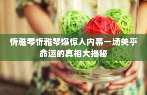忻雅琴忻雅琴爆惊人内幕一场关乎命运的真相大揭秘
