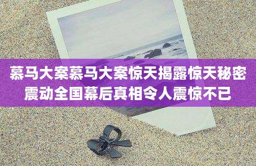 慕马大案慕马大案惊天揭露惊天秘密震动全国幕后真相令人震惊不已