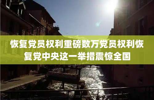 恢复党员权利重磅数万党员权利恢复党中央这一举措震惊全国