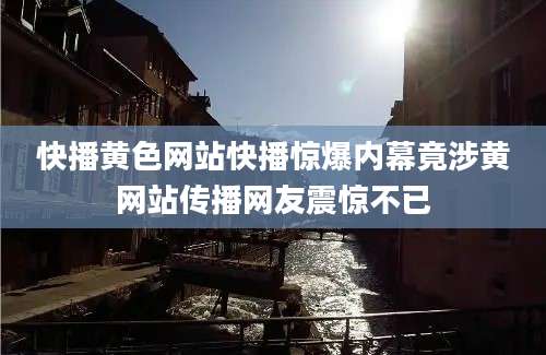 快播黄色网站快播惊爆内幕竟涉黄网站传播网友震惊不已